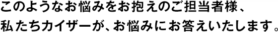 このようなお悩みをお抱えのご担当者様、私たちカイザーが、お悩みにお答えいたします。