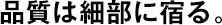 品質は細部に宿る。